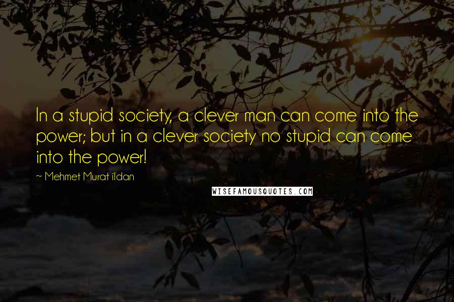 Mehmet Murat Ildan Quotes: In a stupid society, a clever man can come into the power; but in a clever society no stupid can come into the power!