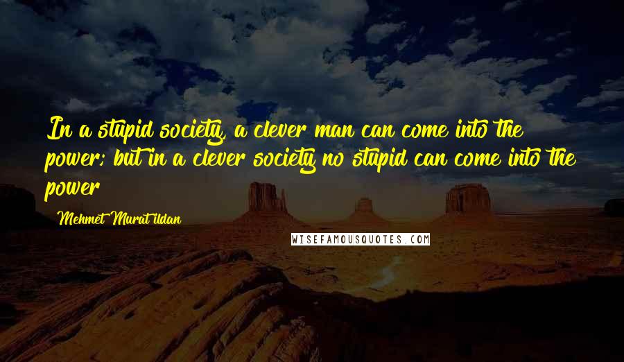 Mehmet Murat Ildan Quotes: In a stupid society, a clever man can come into the power; but in a clever society no stupid can come into the power!