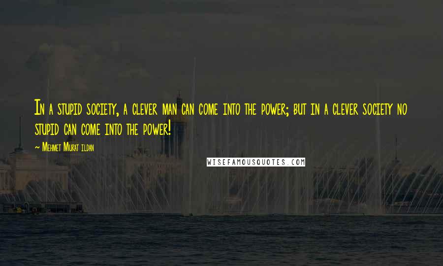 Mehmet Murat Ildan Quotes: In a stupid society, a clever man can come into the power; but in a clever society no stupid can come into the power!