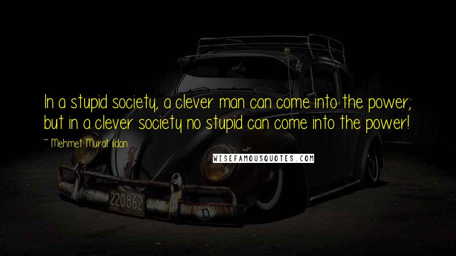 Mehmet Murat Ildan Quotes: In a stupid society, a clever man can come into the power; but in a clever society no stupid can come into the power!