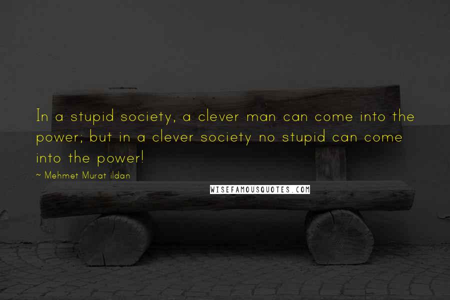 Mehmet Murat Ildan Quotes: In a stupid society, a clever man can come into the power; but in a clever society no stupid can come into the power!