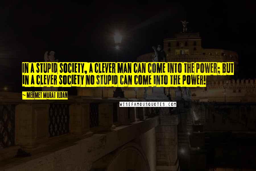 Mehmet Murat Ildan Quotes: In a stupid society, a clever man can come into the power; but in a clever society no stupid can come into the power!