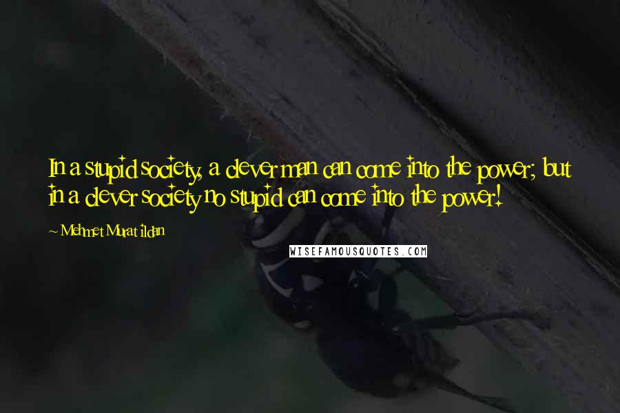 Mehmet Murat Ildan Quotes: In a stupid society, a clever man can come into the power; but in a clever society no stupid can come into the power!