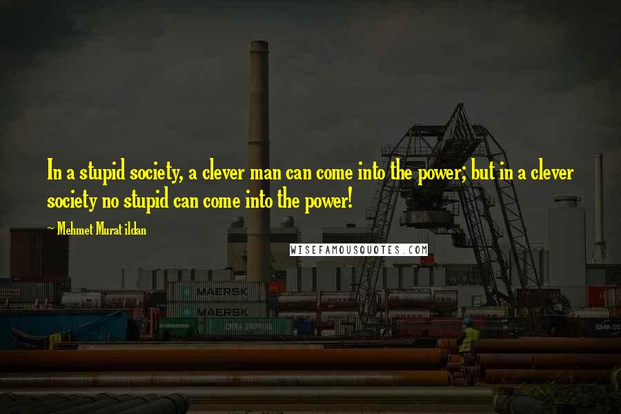 Mehmet Murat Ildan Quotes: In a stupid society, a clever man can come into the power; but in a clever society no stupid can come into the power!