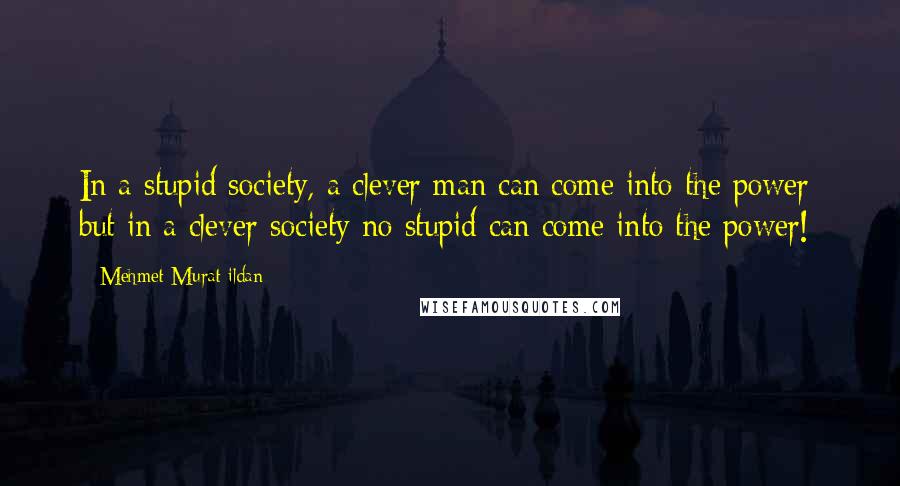 Mehmet Murat Ildan Quotes: In a stupid society, a clever man can come into the power; but in a clever society no stupid can come into the power!