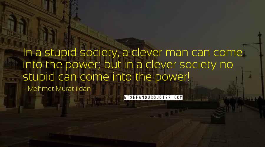 Mehmet Murat Ildan Quotes: In a stupid society, a clever man can come into the power; but in a clever society no stupid can come into the power!