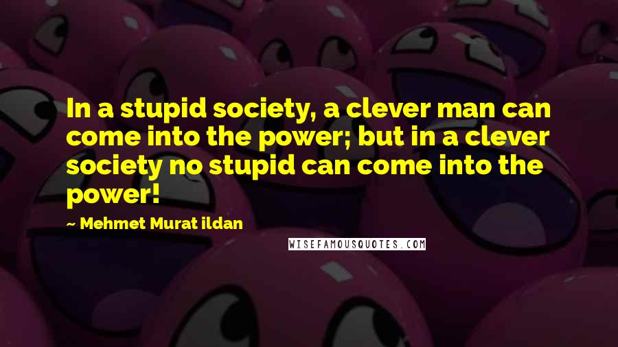 Mehmet Murat Ildan Quotes: In a stupid society, a clever man can come into the power; but in a clever society no stupid can come into the power!