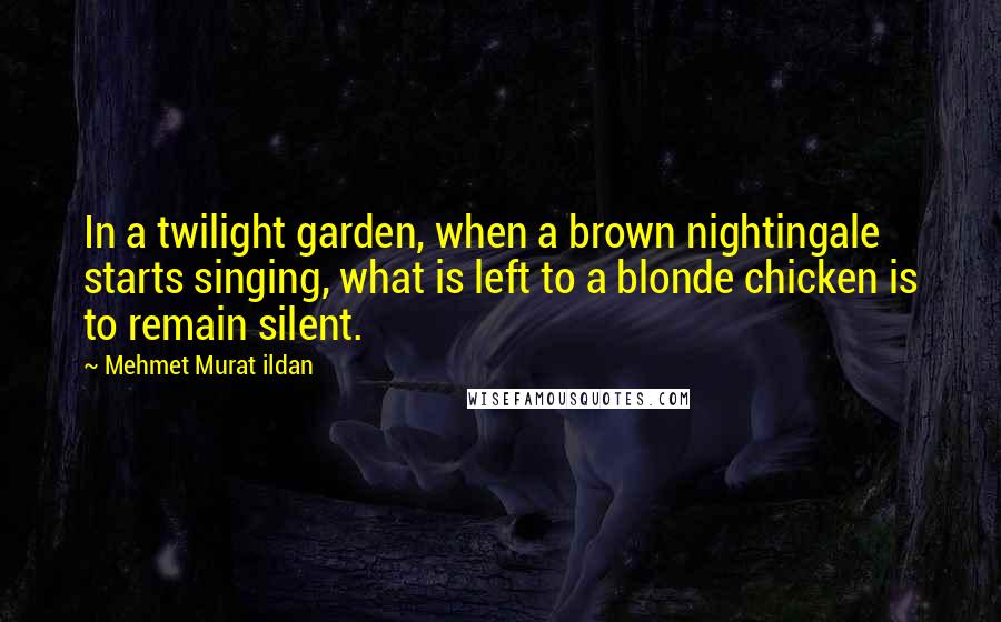 Mehmet Murat Ildan Quotes: In a twilight garden, when a brown nightingale starts singing, what is left to a blonde chicken is to remain silent.