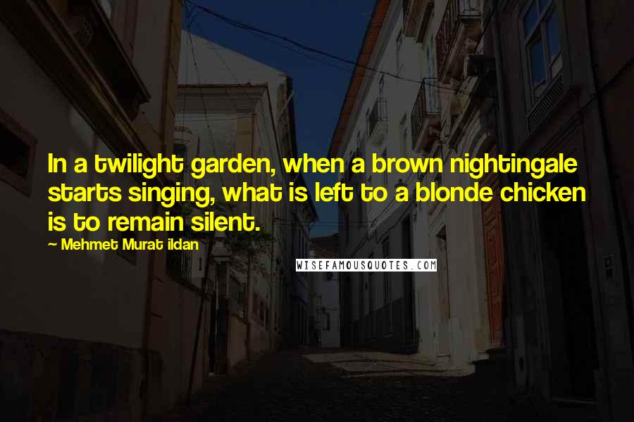 Mehmet Murat Ildan Quotes: In a twilight garden, when a brown nightingale starts singing, what is left to a blonde chicken is to remain silent.