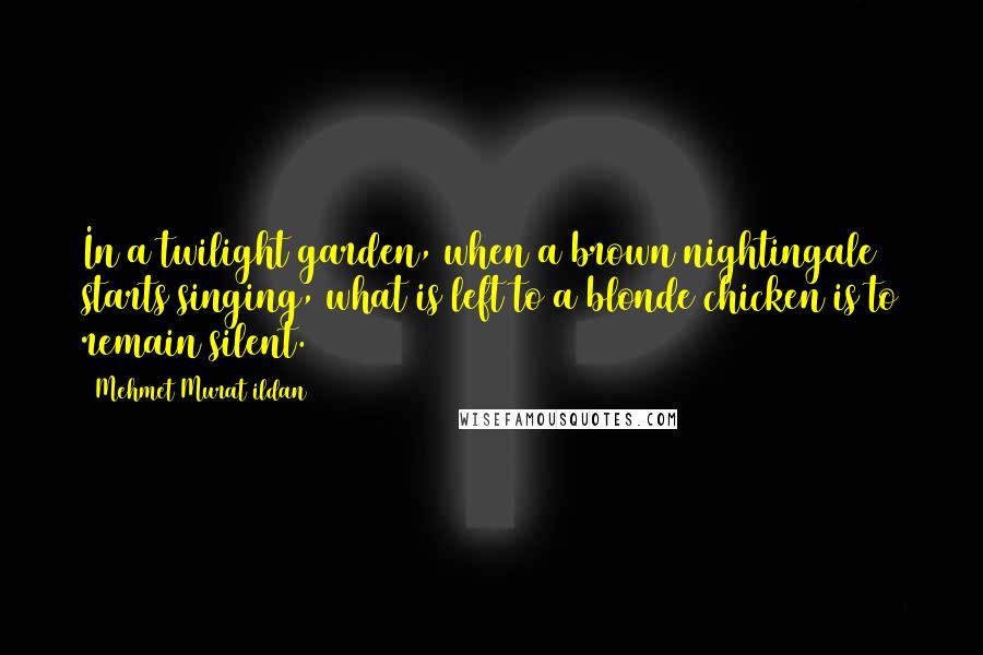 Mehmet Murat Ildan Quotes: In a twilight garden, when a brown nightingale starts singing, what is left to a blonde chicken is to remain silent.