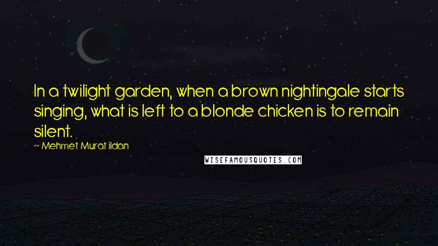 Mehmet Murat Ildan Quotes: In a twilight garden, when a brown nightingale starts singing, what is left to a blonde chicken is to remain silent.