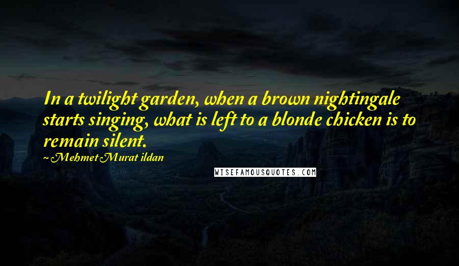 Mehmet Murat Ildan Quotes: In a twilight garden, when a brown nightingale starts singing, what is left to a blonde chicken is to remain silent.