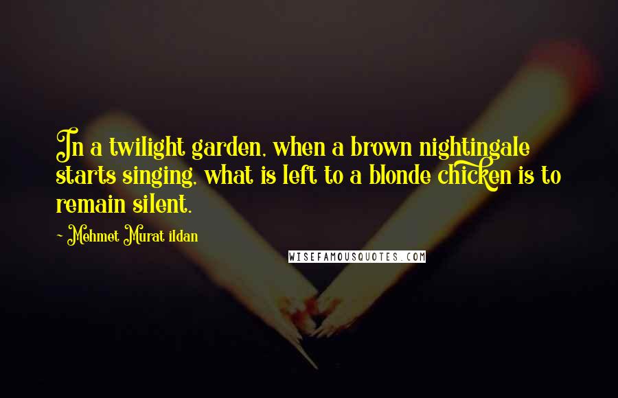 Mehmet Murat Ildan Quotes: In a twilight garden, when a brown nightingale starts singing, what is left to a blonde chicken is to remain silent.