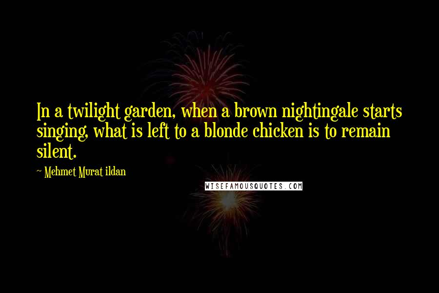 Mehmet Murat Ildan Quotes: In a twilight garden, when a brown nightingale starts singing, what is left to a blonde chicken is to remain silent.