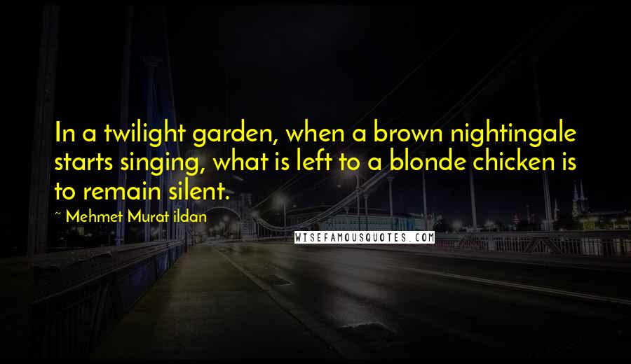 Mehmet Murat Ildan Quotes: In a twilight garden, when a brown nightingale starts singing, what is left to a blonde chicken is to remain silent.