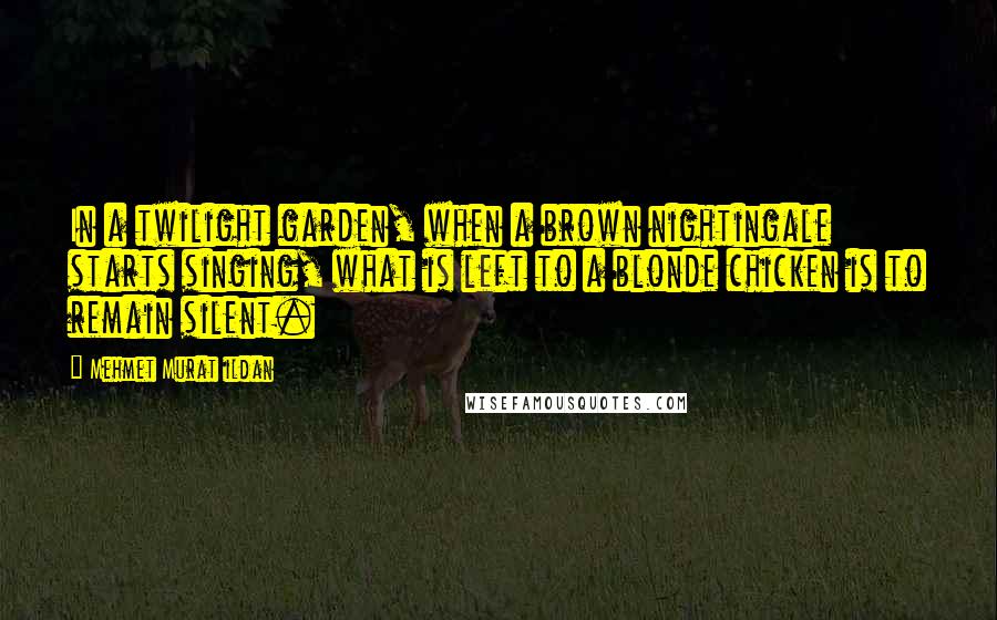Mehmet Murat Ildan Quotes: In a twilight garden, when a brown nightingale starts singing, what is left to a blonde chicken is to remain silent.