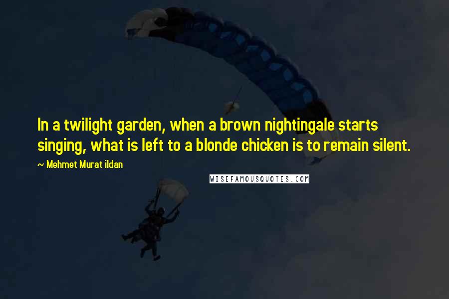 Mehmet Murat Ildan Quotes: In a twilight garden, when a brown nightingale starts singing, what is left to a blonde chicken is to remain silent.