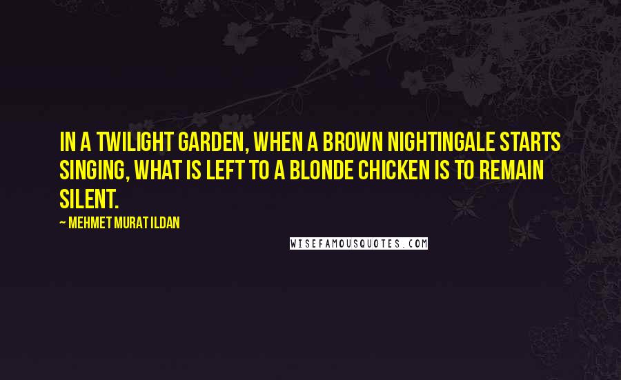 Mehmet Murat Ildan Quotes: In a twilight garden, when a brown nightingale starts singing, what is left to a blonde chicken is to remain silent.