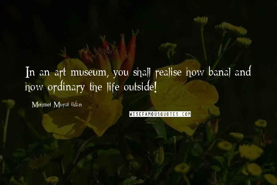 Mehmet Murat Ildan Quotes: In an art museum, you shall realise how banal and how ordinary the life outside!