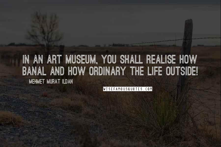 Mehmet Murat Ildan Quotes: In an art museum, you shall realise how banal and how ordinary the life outside!