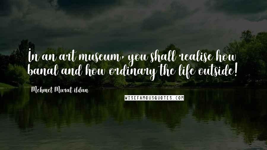 Mehmet Murat Ildan Quotes: In an art museum, you shall realise how banal and how ordinary the life outside!
