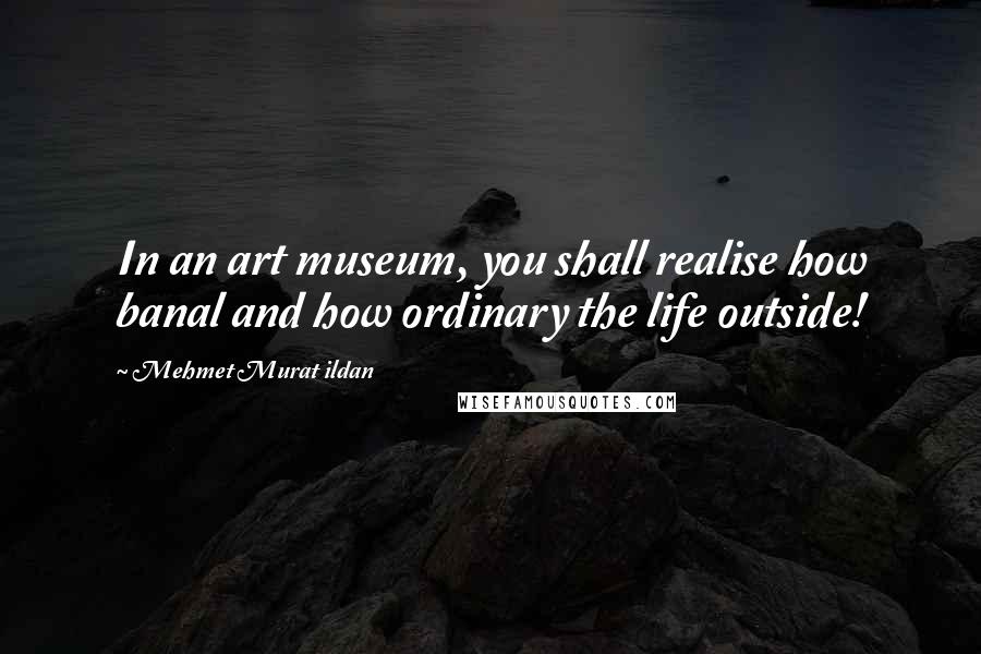 Mehmet Murat Ildan Quotes: In an art museum, you shall realise how banal and how ordinary the life outside!