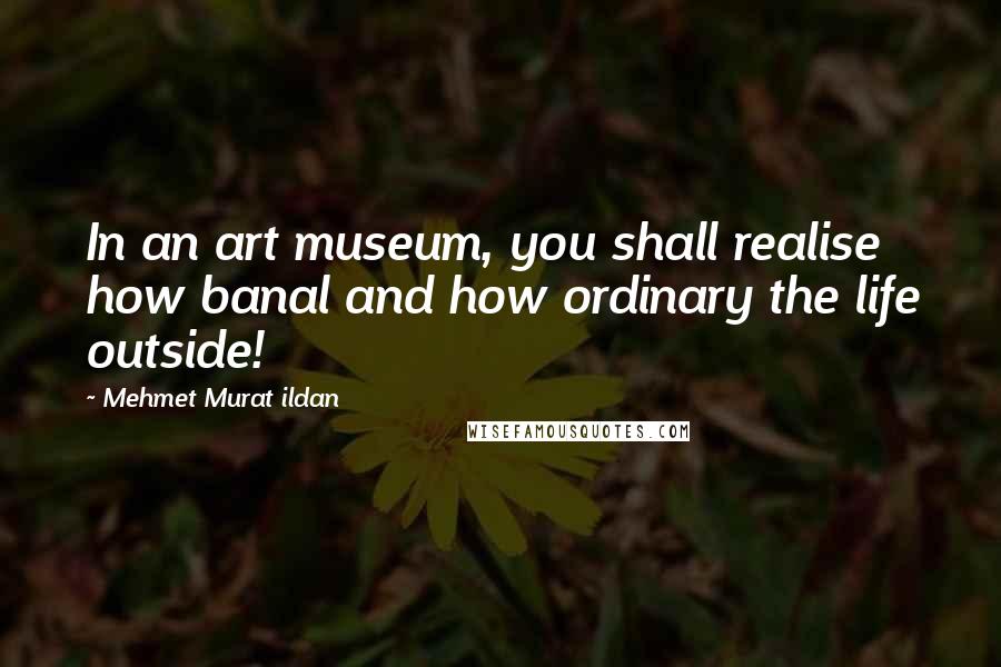 Mehmet Murat Ildan Quotes: In an art museum, you shall realise how banal and how ordinary the life outside!