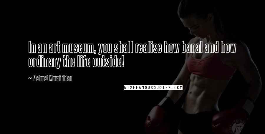 Mehmet Murat Ildan Quotes: In an art museum, you shall realise how banal and how ordinary the life outside!