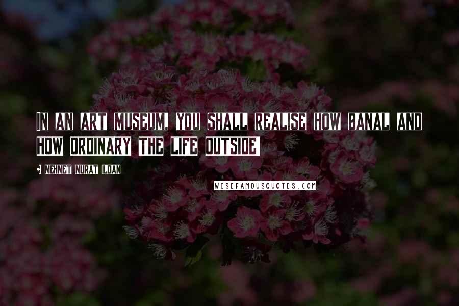 Mehmet Murat Ildan Quotes: In an art museum, you shall realise how banal and how ordinary the life outside!