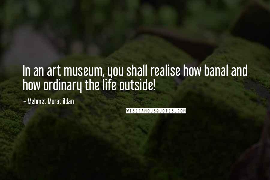 Mehmet Murat Ildan Quotes: In an art museum, you shall realise how banal and how ordinary the life outside!