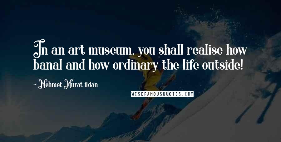 Mehmet Murat Ildan Quotes: In an art museum, you shall realise how banal and how ordinary the life outside!