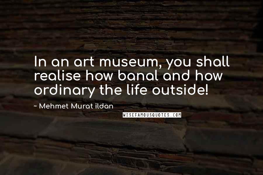 Mehmet Murat Ildan Quotes: In an art museum, you shall realise how banal and how ordinary the life outside!