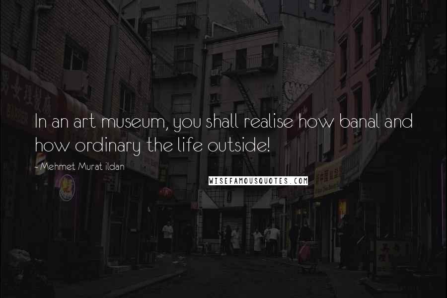 Mehmet Murat Ildan Quotes: In an art museum, you shall realise how banal and how ordinary the life outside!