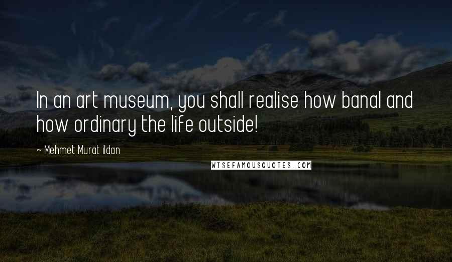 Mehmet Murat Ildan Quotes: In an art museum, you shall realise how banal and how ordinary the life outside!