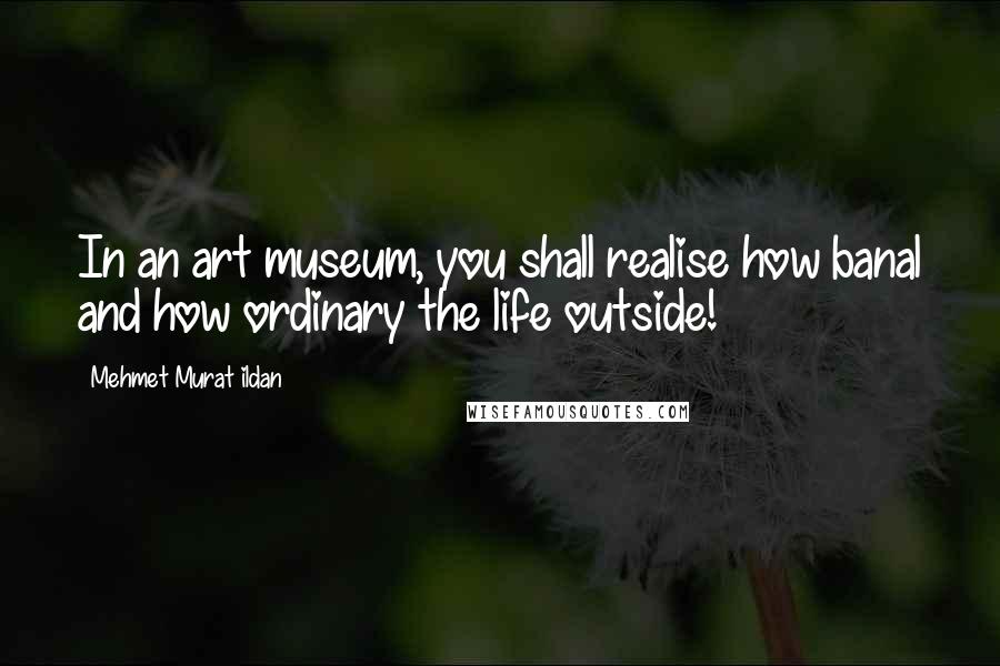 Mehmet Murat Ildan Quotes: In an art museum, you shall realise how banal and how ordinary the life outside!