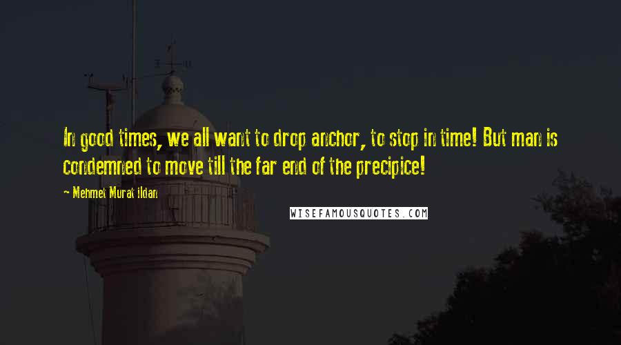 Mehmet Murat Ildan Quotes: In good times, we all want to drop anchor, to stop in time! But man is condemned to move till the far end of the precipice!