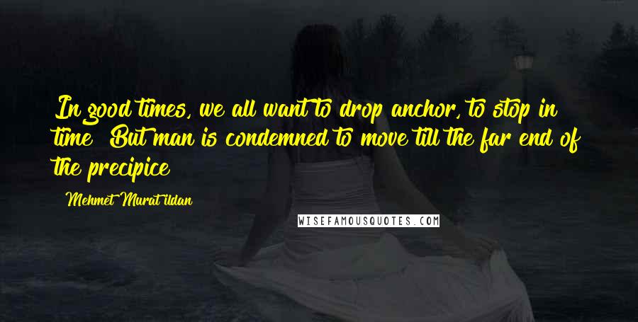 Mehmet Murat Ildan Quotes: In good times, we all want to drop anchor, to stop in time! But man is condemned to move till the far end of the precipice!