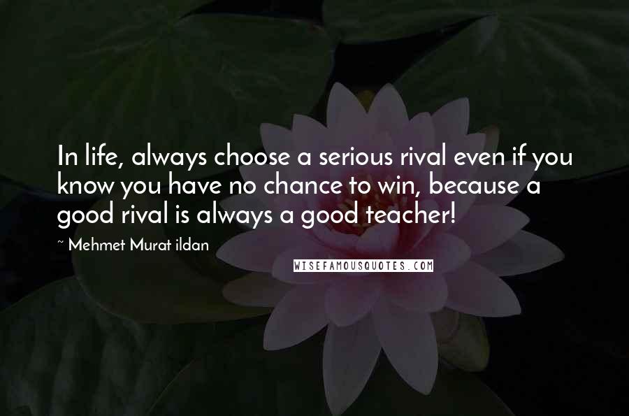 Mehmet Murat Ildan Quotes: In life, always choose a serious rival even if you know you have no chance to win, because a good rival is always a good teacher!