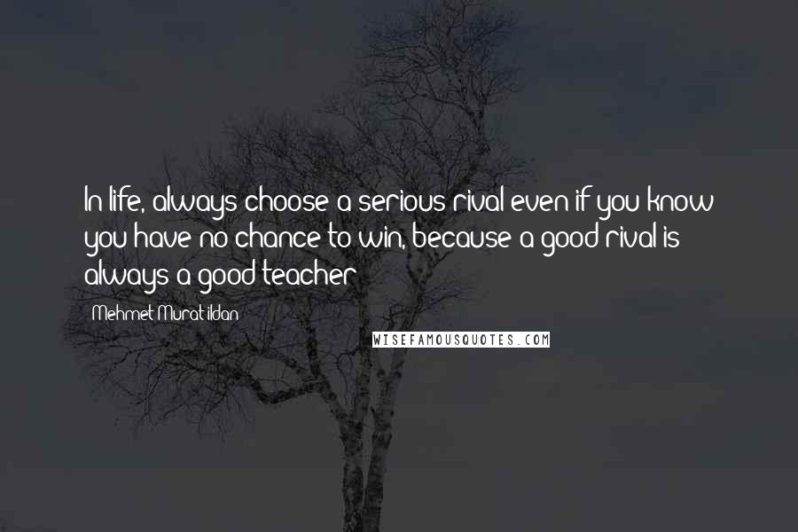 Mehmet Murat Ildan Quotes: In life, always choose a serious rival even if you know you have no chance to win, because a good rival is always a good teacher!