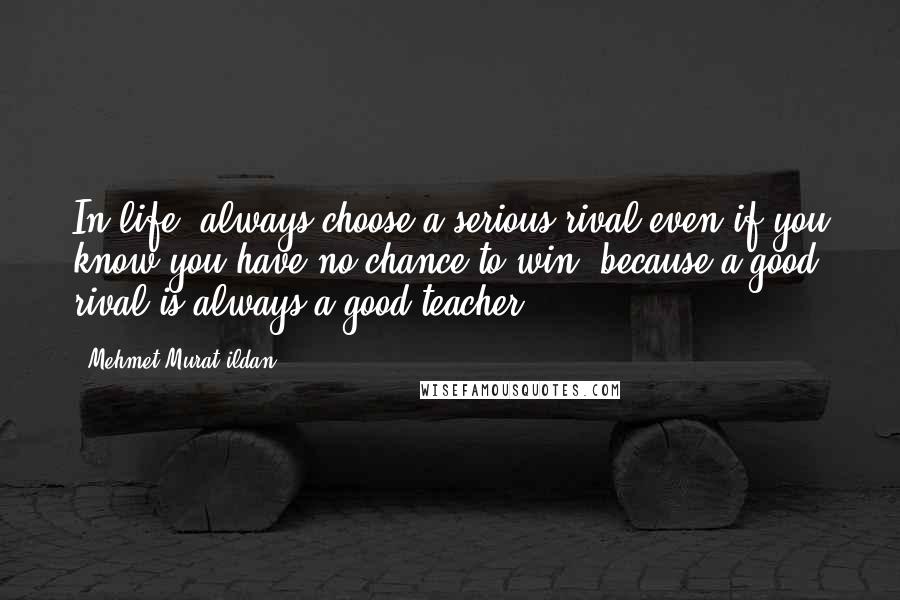 Mehmet Murat Ildan Quotes: In life, always choose a serious rival even if you know you have no chance to win, because a good rival is always a good teacher!