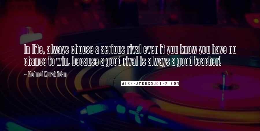 Mehmet Murat Ildan Quotes: In life, always choose a serious rival even if you know you have no chance to win, because a good rival is always a good teacher!