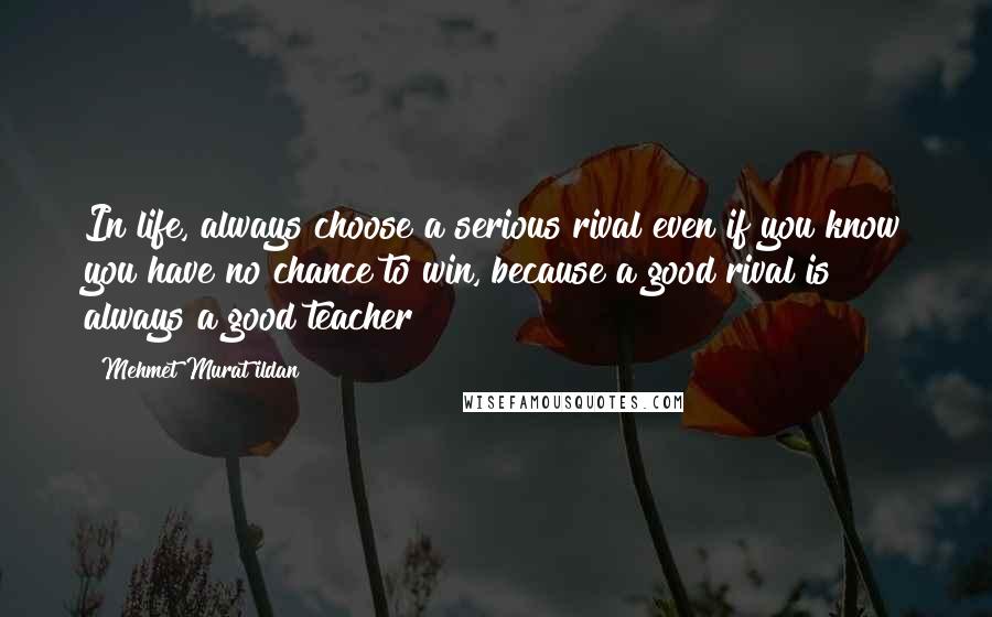 Mehmet Murat Ildan Quotes: In life, always choose a serious rival even if you know you have no chance to win, because a good rival is always a good teacher!