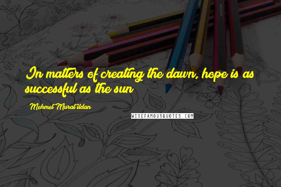 Mehmet Murat Ildan Quotes: In matters of creating the dawn, hope is as successful as the sun!