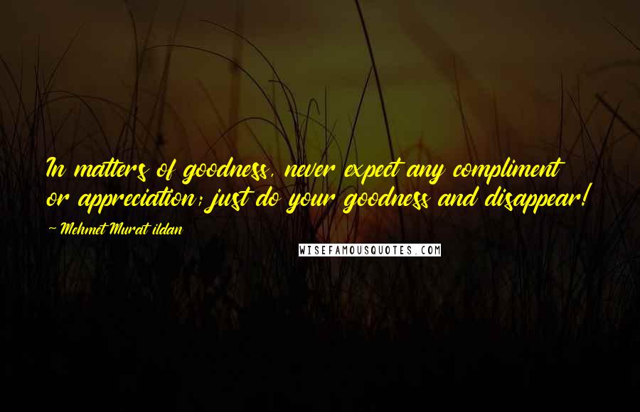 Mehmet Murat Ildan Quotes: In matters of goodness, never expect any compliment or appreciation; just do your goodness and disappear!