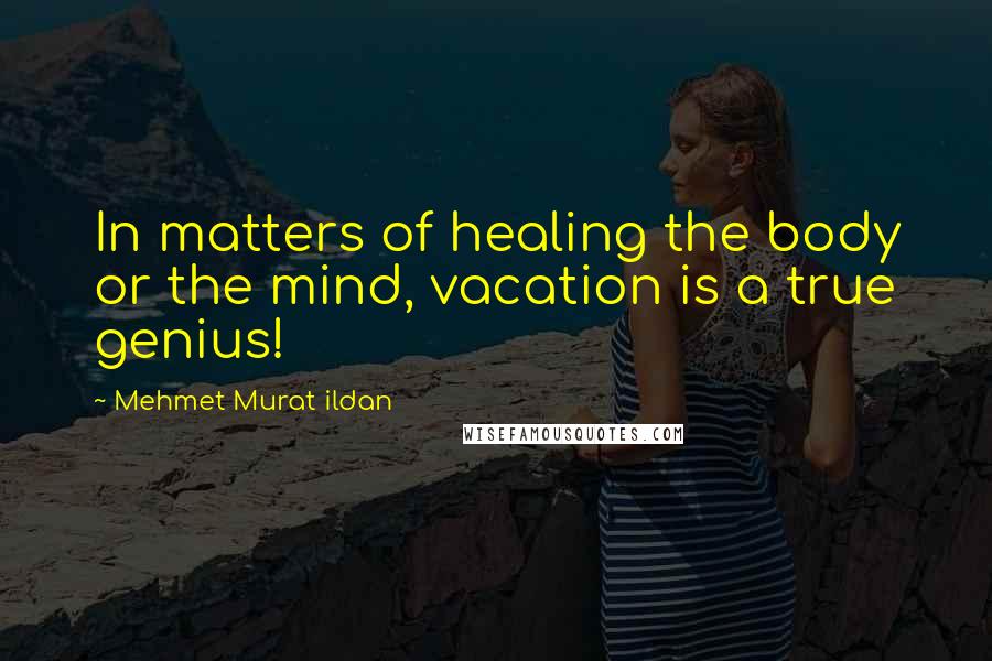 Mehmet Murat Ildan Quotes: In matters of healing the body or the mind, vacation is a true genius!