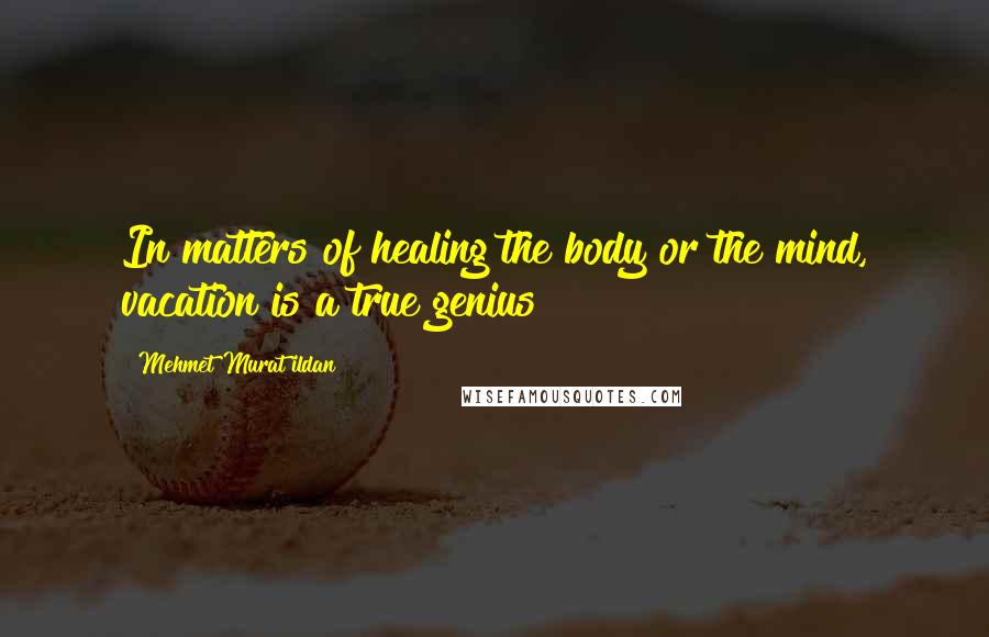 Mehmet Murat Ildan Quotes: In matters of healing the body or the mind, vacation is a true genius!