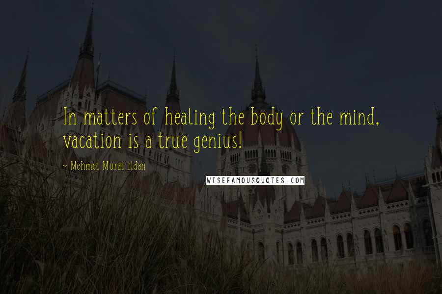 Mehmet Murat Ildan Quotes: In matters of healing the body or the mind, vacation is a true genius!