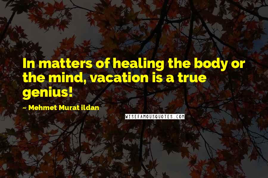 Mehmet Murat Ildan Quotes: In matters of healing the body or the mind, vacation is a true genius!