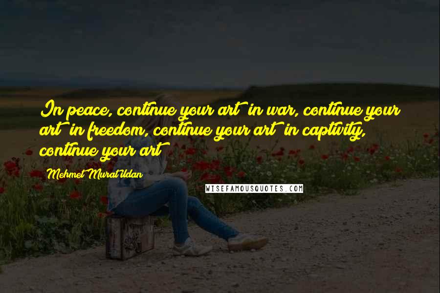 Mehmet Murat Ildan Quotes: In peace, continue your art; in war, continue your art; in freedom, continue your art; in captivity, continue your art!