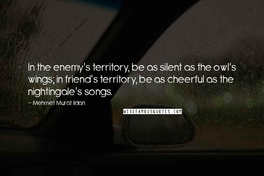 Mehmet Murat Ildan Quotes: In the enemy's territory, be as silent as the owl's wings; in friend's territory, be as cheerful as the nightingale's songs.